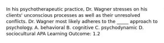 In his psychotherapeutic practice, Dr. Wagner stresses on his clients' unconscious processes as well as their unresolved conflicts. Dr. Wagner most likely adheres to the _____ approach to psychology. A. behavioral B. cognitive C. psychodynamic D. sociocultural APA Learning Outcome: 1.2