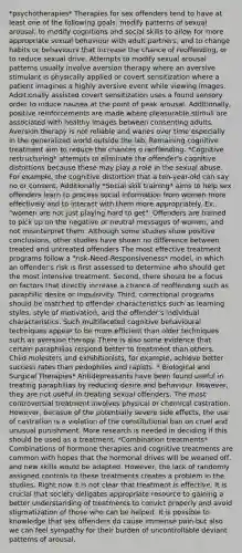 *psychotherapies* Therapies for sex offenders tend to have at least one of the following goals: modify patterns of sexual arousal, to modify cognitions and social skills to allow for more appropriate sexual behaviour with adult partners, and to change habits or behaviours that increase the chance of reoffending, or to reduce sexual drive. Attempts to modify sexual arousal patterns usually involve aversion therapy where an aversive stimulant is physically applied or covert sensitization where a patient imagines a highly aversive event while viewing images. Additionally assisted covert sensitization uses a found sensory order to induce nausea at the point of peak arousal. Additionally, positive reinforcements are made where pleasurable stimuli are associated with healthy images between consenting adults. Aversion therapy is not reliable and wanes over time especially in the generalized world outside the lab. Remaining cognitive treatment aim to reduce the chances o reoffending. *Cognitive restructuring* attempts to eliminate the offender's cognitive distortions because these may play a role in the sexual abuse. For example, the cognitive distortion that a ten-year-old can say no or consent. Additionally *Social skill training* aims to help sex offenders learn to process social information from women more effectively and to interact with them more appropriately. Ex.. "women are not just playing hard to get". Offenders are trained to pick up on the negative or neutral messages of women, and not misinterpret them. Although some studies show positive conclusions, other studies have shown no difference between treated and untreated offenders The most effective treatment programs follow a "risk-Need-Responsiveness* model, in which an offender's risk is first assessed to determine who should get the most intensive treatment. Second, there should be a focus on factors that directly increase a chance of reoffending such as paraphilic desire or impulsivity. Third, correctional programs should be matched to offender characteristics such as learning styles, style of motivation, and the offender's individual characteristics. Such multifaceted cognitive behavioural techniques appear to be more efficient than older techniques such as aversion therapy. There is also some evidence that certain paraphilias respond better to treatment than others. Child molesters and exhibitionists, for example, achieve better success rates than pedophiles and rapists. * Biological and Surgical Therapies* Antidepressants have been found useful in treating paraphilias by reducing desire and behaviour. However, they are not useful in treating sexual offenders. The most controversial treatment involves physical or chemical castration. However, becasue of the potentially severe side effects, the use of castration is a violation of the constitutional ban on cruel and unusual punishment. More research is needed in deciding if this should be used as a treatment. *Combination treatments* Combinations of hormone therapies and cognitive treatments are common with hopes that the hormonal drives will be weaned off, and new skills would be adapted. However, the lack of randomly assigned controls to these treatments creates a problem in the studies. Right now it is not clear that treatment is effective. It is crucial that society deligates appropriate resource to gaining a better understanding of treatments to convict properly and avoid stigmatization of those who can be helped. It is possible to knowledge that sex offenders do cause immense pain but also we can feel sympathy for their burden of uncontrollable deviant patterns of arousal.