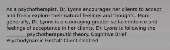 As a psychotherapist, Dr. Lyons encourages her clients to accept and freely explore their natural feelings and thoughts. More generally, Dr. Lyons is encouraging greater self-confidence and feelings of acceptance in her clients. Dr. Lyons is following the ________ psychotherapeutic theory. Cognitive Brief Psychodynamic Gestalt Client-Centred