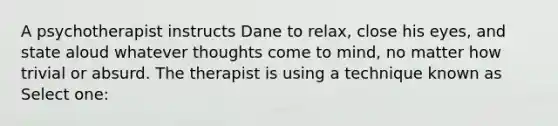 A psychotherapist instructs Dane to relax, close his eyes, and state aloud whatever thoughts come to mind, no matter how trivial or absurd. The therapist is using a technique known as Select one: