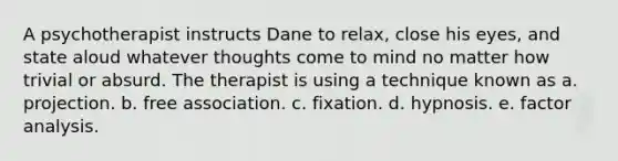 A psychotherapist instructs Dane to relax, close his eyes, and state aloud whatever thoughts come to mind no matter how trivial or absurd. The therapist is using a technique known as a. projection. b. free association. c. fixation. d. hypnosis. e. factor analysis.