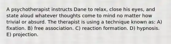 A psychotherapist instructs Dane to relax, close his eyes, and state aloud whatever thoughts come to mind no matter how trivial or absurd. The therapist is using a technique known as: A) fixation. B) free association. C) reaction formation. D) hypnosis. E) projection.