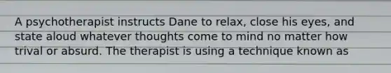 A psychotherapist instructs Dane to relax, close his eyes, and state aloud whatever thoughts come to mind no matter how trival or absurd. The therapist is using a technique known as