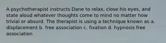 A psychotherapist instructs Dane to relax, close his eyes, and state aloud whatever thoughts come to mind no matter how trivial or absurd. The therapist is using a technique known as a. displacement b. free association c. fixation d. hypnosis free association