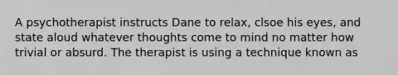 A psychotherapist instructs Dane to relax, clsoe his eyes, and state aloud whatever thoughts come to mind no matter how trivial or absurd. The therapist is using a technique known as