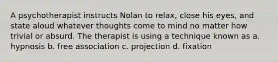 A psychotherapist instructs Nolan to relax, close his eyes, and state aloud whatever thoughts come to mind no matter how trivial or absurd. The therapist is using a technique known as a. hypnosis b. free association c. projection d. fixation