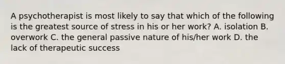 A psychotherapist is most likely to say that which of the following is the greatest source of stress in his or her work? A. isolation B. overwork C. the general passive nature of his/her work D. the lack of therapeutic success