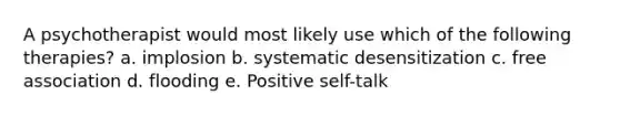 A psychotherapist would most likely use which of the following therapies? a. implosion b. systematic desensitization c. free association d. flooding e. Positive self-talk