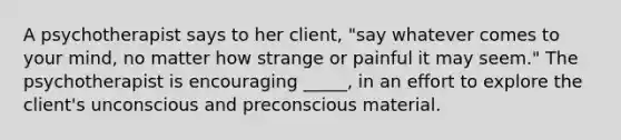 A psychotherapist says to her client, "say whatever comes to your mind, no matter how strange or painful it may seem." The psychotherapist is encouraging _____, in an effort to explore the client's unconscious and preconscious material.