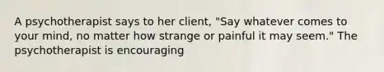 A psychotherapist says to her client, "Say whatever comes to your mind, no matter how strange or painful it may seem." The psychotherapist is encouraging