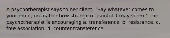 A psychotherapist says to her client, "Say whatever comes to your mind, no matter how strange or painful it may seem." The psychotherapist is encouraging a. transference. b. resistance. c. free association. d. counter-transference.