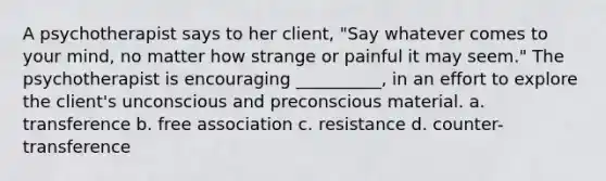 A psychotherapist says to her client, "Say whatever comes to your mind, no matter how strange or painful it may seem." The psychotherapist is encouraging __________, in an effort to explore the client's unconscious and preconscious material. a. transference b. free association c. resistance d. counter-transference