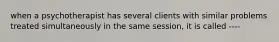 when a psychotherapist has several clients with similar problems treated simultaneously in the same session, it is called ----