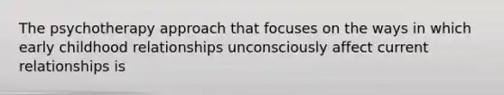 The psychotherapy approach that focuses on the ways in which early childhood relationships unconsciously affect current relationships is