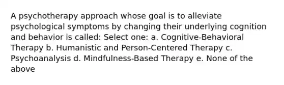 A psychotherapy approach whose goal is to alleviate psychological symptoms by changing their underlying cognition and behavior is called: Select one: a. Cognitive-Behavioral Therapy b. Humanistic and Person-Centered Therapy c. Psychoanalysis d. Mindfulness-Based Therapy e. None of the above