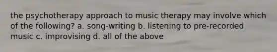 the psychotherapy approach to music therapy may involve which of the following? a. song-writing b. listening to pre-recorded music c. improvising d. all of the above