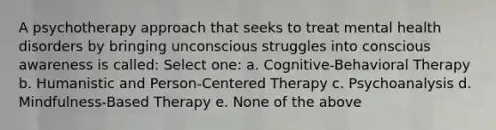 A psychotherapy approach that seeks to treat mental health disorders by bringing unconscious struggles into conscious awareness is called: Select one: a. Cognitive-Behavioral Therapy b. Humanistic and Person-Centered Therapy c. Psychoanalysis d. Mindfulness-Based Therapy e. None of the above