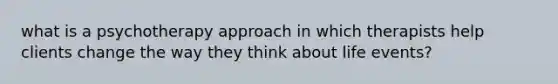 what is a psychotherapy approach in which therapists help clients change the way they think about life events?