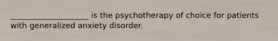 ____________________ is the psychotherapy of choice for patients with generalized anxiety disorder.