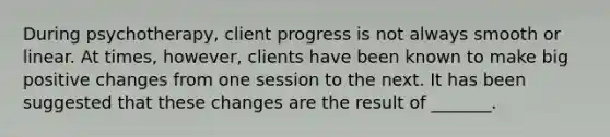 During psychotherapy, client progress is not always smooth or linear. At times, however, clients have been known to make big positive changes from one session to the next. It has been suggested that these changes are the result of _______.