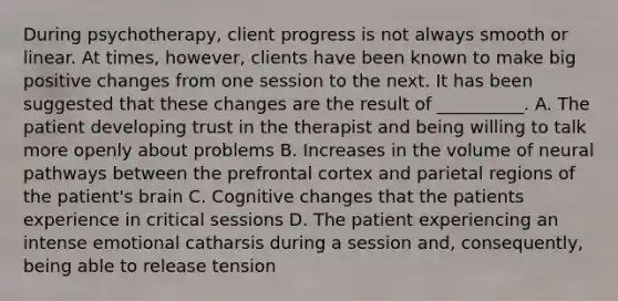 During psychotherapy, client progress is not always smooth or linear. At times, however, clients have been known to make big positive changes from one session to the next. It has been suggested that these changes are the result of __________. A. The patient developing trust in the therapist and being willing to talk more openly about problems B. Increases in the volume of neural pathways between the prefrontal cortex and parietal regions of the patient's brain C. Cognitive changes that the patients experience in critical sessions D. The patient experiencing an intense emotional catharsis during a session and, consequently, being able to release tension