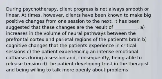 During psychotherapy, client progress is not always smooth or linear. At times, however, clients have been known to make big positive changes from one session to the next. It has been suggested that these changes are the result of __________. a) increases in the volume of neural pathways between the prefrontal cortex and parietal regions of the patient's brain b) cognitive changes that the patients experience in critical sessions c) the patient experiencing an intense emotional catharsis during a session and, consequently, being able to release tension d) the patient developing trust in the therapist and being willing to talk more openly about problems