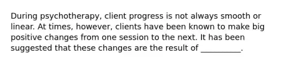 During psychotherapy, client progress is not always smooth or linear. At times, however, clients have been known to make big positive changes from one session to the next. It has been suggested that these changes are the result of __________.