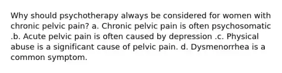 Why should psychotherapy always be considered for women with chronic pelvic pain? a. Chronic pelvic pain is often psychosomatic .b. Acute pelvic pain is often caused by depression .c. Physical abuse is a significant cause of pelvic pain. d. Dysmenorrhea is a common symptom.