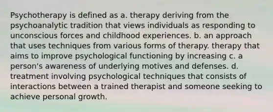 Psychotherapy is defined as a. therapy deriving from the psychoanalytic tradition that views individuals as responding to unconscious forces and childhood experiences. b. an approach that uses techniques from various forms of therapy. therapy that aims to improve psychological functioning by increasing c. a person's awareness of underlying motives and defenses. d. treatment involving psychological techniques that consists of interactions between a trained therapist and someone seeking to achieve personal growth.