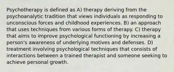 Psychotherapy is defined as A) therapy deriving from the psychoanalytic tradition that views individuals as responding to unconscious forces and childhood experiences. B) an approach that uses techniques from various forms of therapy. C) therapy that aims to improve psychological functioning by increasing a person's awareness of underlying motives and defenses. D) treatment involving psychological techniques that consists of interactions between a trained therapist and someone seeking to achieve personal growth.