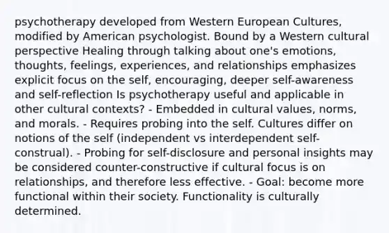 psychotherapy developed from Western European Cultures, modified by American psychologist. Bound by a Western cultural perspective Healing through talking about one's emotions, thoughts, feelings, experiences, and relationships emphasizes explicit focus on the self, encouraging, deeper self-awareness and self-reflection Is psychotherapy useful and applicable in other cultural contexts? - Embedded in cultural values, norms, and morals. - Requires probing into the self. Cultures differ on notions of the self (independent vs interdependent self-construal). - Probing for self-disclosure and personal insights may be considered counter-constructive if cultural focus is on relationships, and therefore less effective. - Goal: become more functional within their society. Functionality is culturally determined.