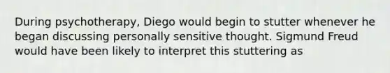 During psychotherapy, Diego would begin to stutter whenever he began discussing personally sensitive thought. Sigmund Freud would have been likely to interpret this stuttering as