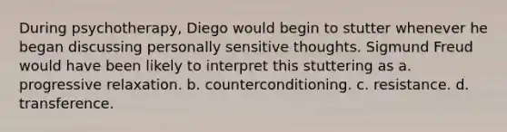 During psychotherapy, Diego would begin to stutter whenever he began discussing personally sensitive thoughts. Sigmund Freud would have been likely to interpret this stuttering as a. progressive relaxation. b. counterconditioning. c. resistance. d. transference.