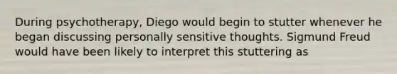 During psychotherapy, Diego would begin to stutter whenever he began discussing personally sensitive thoughts. Sigmund Freud would have been likely to interpret this stuttering as