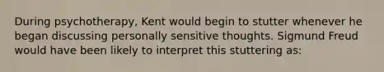 During psychotherapy, Kent would begin to stutter whenever he began discussing personally sensitive thoughts. Sigmund Freud would have been likely to interpret this stuttering as: