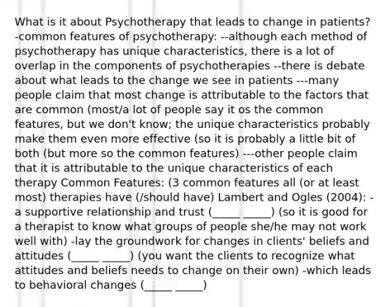 What is it about Psychotherapy that leads to change in patients? -common features of psychotherapy: --although each method of psychotherapy has unique characteristics, there is a lot of overlap in the components of psychotherapies --there is debate about what leads to the change we see in patients ---many people claim that most change is attributable to the factors that are common (most/a lot of people say it os the common features, but we don't know; the unique characteristics probably make them even more effective (so it is probably a little bit of both (but more so the common features) ---other people claim that it is attributable to the unique characteristics of each therapy Common Features: (3 common features all (or at least most) therapies have (/should have) Lambert and Ogles (2004): -a supportive relationship and trust (_____ _____) (so it is good for a therapist to know what groups of people she/he may not work well with) -lay the groundwork for changes in clients' beliefs and attitudes (_____ _____) (you want the clients to recognize what attitudes and beliefs needs to change on their own) -which leads to behavioral changes (_____ _____)