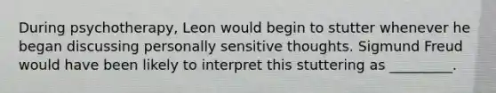 During psychotherapy, Leon would begin to stutter whenever he began discussing personally sensitive thoughts. Sigmund Freud would have been likely to interpret this stuttering as _________.