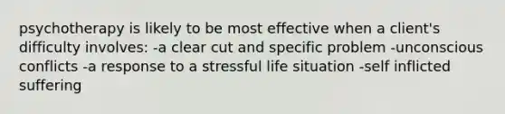 psychotherapy is likely to be most effective when a client's difficulty involves: -a clear cut and specific problem -unconscious conflicts -a response to a stressful life situation -self inflicted suffering