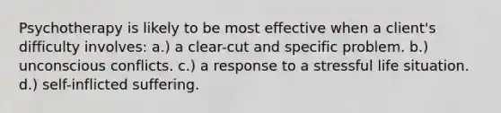 Psychotherapy is likely to be most effective when a client's difficulty involves: a.) a clear-cut and specific problem. b.) unconscious conflicts. c.) a response to a stressful life situation. d.) self-inflicted suffering.