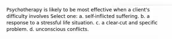 Psychotherapy is likely to be most effective when a client's difficulty involves Select one: a. self-inflicted suffering. b. a response to a stressful life situation. c. a clear-cut and specific problem. d. unconscious conflicts.