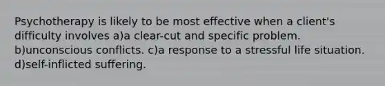 Psychotherapy is likely to be most effective when a client's difficulty involves a)a clear-cut and specific problem. b)unconscious conflicts. c)a response to a stressful life situation. d)self-inflicted suffering.