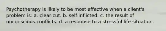 Psychotherapy is likely to be most effective when a client's problem is: a. clear-cut. b. self-inflicted. c. the result of unconscious conflicts. d. a response to a stressful life situation.