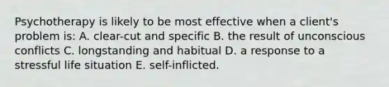 Psychotherapy is likely to be most effective when a client's problem is: A. clear-cut and specific B. the result of unconscious conflicts C. longstanding and habitual D. a response to a stressful life situation E. self-inflicted.