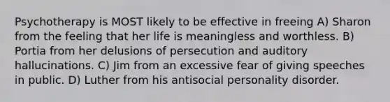 Psychotherapy is MOST likely to be effective in freeing A) Sharon from the feeling that her life is meaningless and worthless. B) Portia from her delusions of persecution and auditory hallucinations. C) Jim from an excessive fear of giving speeches in public. D) Luther from his antisocial personality disorder.