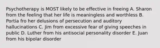 Psychotherapy is MOST likely to be effective in freeing A. Sharon from the feeling that her life is meaningless and worthless B. Portia fro her delusions of persecution and auditory hallucinations C. Jim from excessive fear of giving speeches in public D. Luther from his antisocial personality disorder E. Juan from his bipolar disorder