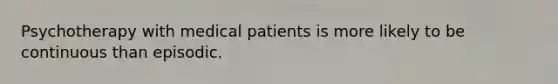 Psychotherapy with medical patients is more likely to be continuous than episodic.