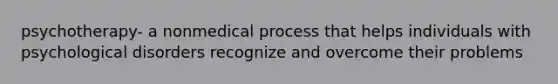 psychotherapy- a nonmedical process that helps individuals with psychological disorders recognize and overcome their problems