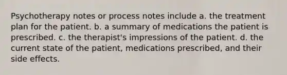 Psychotherapy notes or process notes include a. the treatment plan for the patient. b. a summary of medications the patient is prescribed. c. the therapist's impressions of the patient. d. the current state of the patient, medications prescribed, and their side effects.