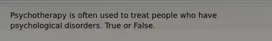 Psychotherapy is often used to treat people who have psychological disorders. True or False.