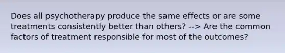 Does all psychotherapy produce the same effects or are some treatments consistently better than others? --> Are the common factors of treatment responsible for most of the outcomes?
